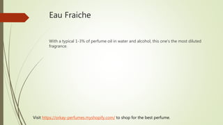 Eau Fraiche
With a typical 1-3% of perfume oil in water and alcohol, this one's the most diluted
fragrance.
Visit https://orkay-perfumes.myshopify.com/ to shop for the best perfume.
 