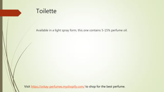 Toilette
Available in a light spray form, this one contains 5-15% perfume oil.
Visit https://orkay-perfumes.myshopify.com/ to shop for the best perfume.
 