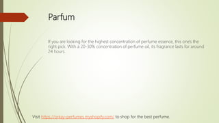 Parfum
If you are looking for the highest concentration of perfume essence, this one's the
right pick. With a 20-30% concentration of perfume oil, its fragrance lasts for around
24 hours.
Visit https://orkay-perfumes.myshopify.com/ to shop for the best perfume.
 