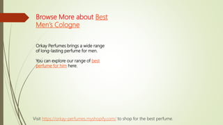 Browse More about Best
Men’s Cologne
Orkay Perfumes brings a wide range
of long-lasting perfume for men.
You can explore our range of best
perfume for him here.
Visit https://orkay-perfumes.myshopify.com/ to shop for the best perfume.
 