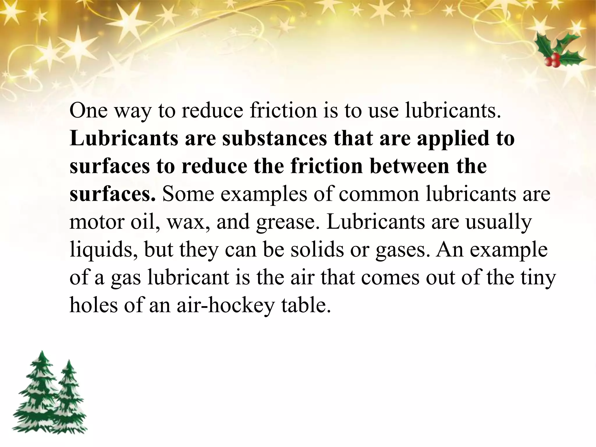 One way to reduce friction is to use lubricants.
Lubricants are substances that are applied to
surfaces to reduce the friction between the
surfaces. Some examples of common lubricants are
motor oil, wax, and grease. Lubricants are usually
liquids, but they can be solids or gases. An example
of a gas lubricant is the air that comes out of the tiny
holes of an air-hockey table.
 