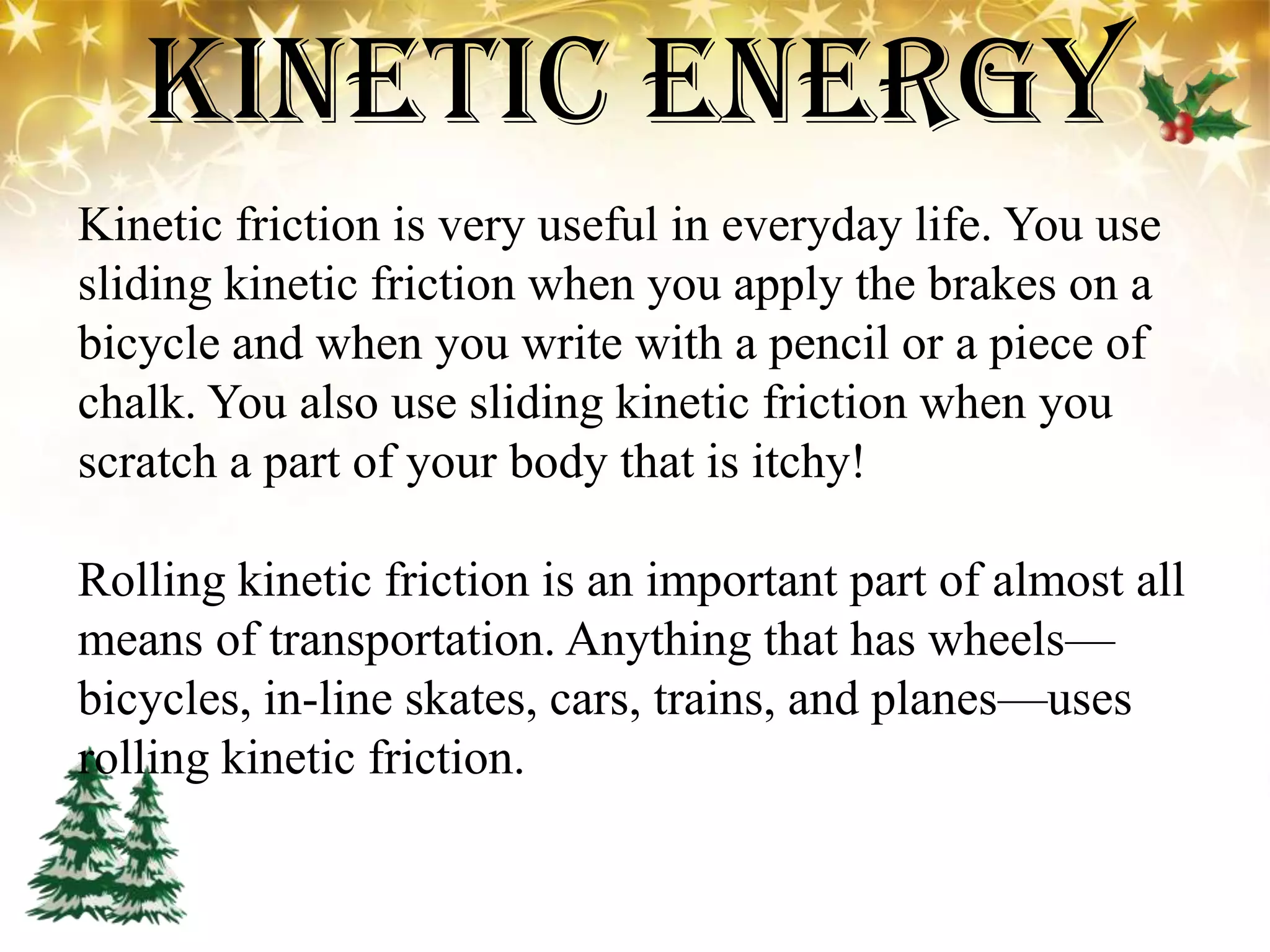 Kinetic Energy
Kinetic friction is very useful in everyday life. You use
sliding kinetic friction when you apply the brakes on a
bicycle and when you write with a pencil or a piece of
chalk. You also use sliding kinetic friction when you
scratch a part of your body that is itchy!
Rolling kinetic friction is an important part of almost all
means of transportation. Anything that has wheels—
bicycles, in-line skates, cars, trains, and planes—uses
rolling kinetic friction.
 