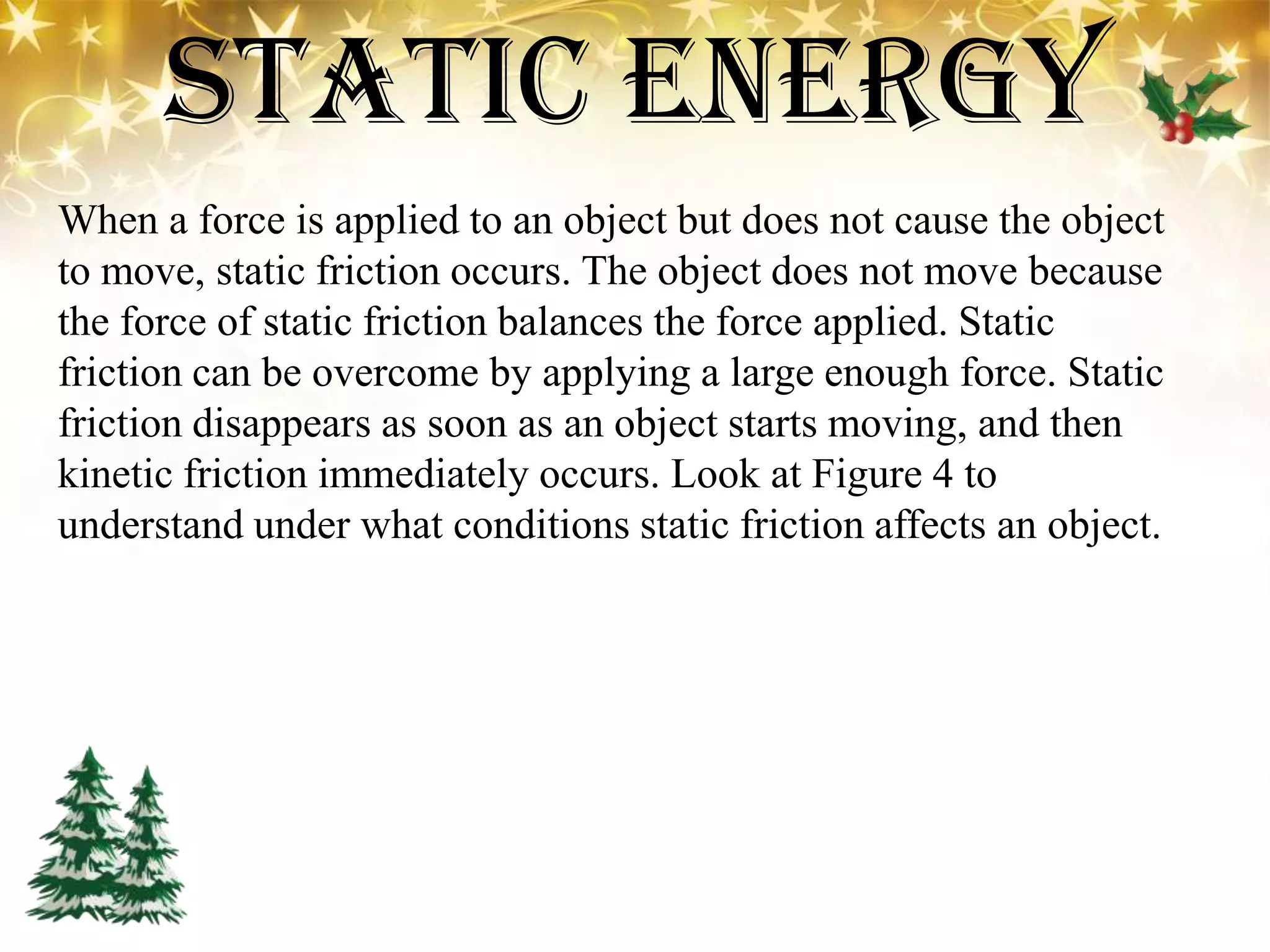 Static Energy
When a force is applied to an object but does not cause the object
to move, static friction occurs. The object does not move because
the force of static friction balances the force applied. Static
friction can be overcome by applying a large enough force. Static
friction disappears as soon as an object starts moving, and then
kinetic friction immediately occurs. Look at Figure 4 to
understand under what conditions static friction affects an object.
 
