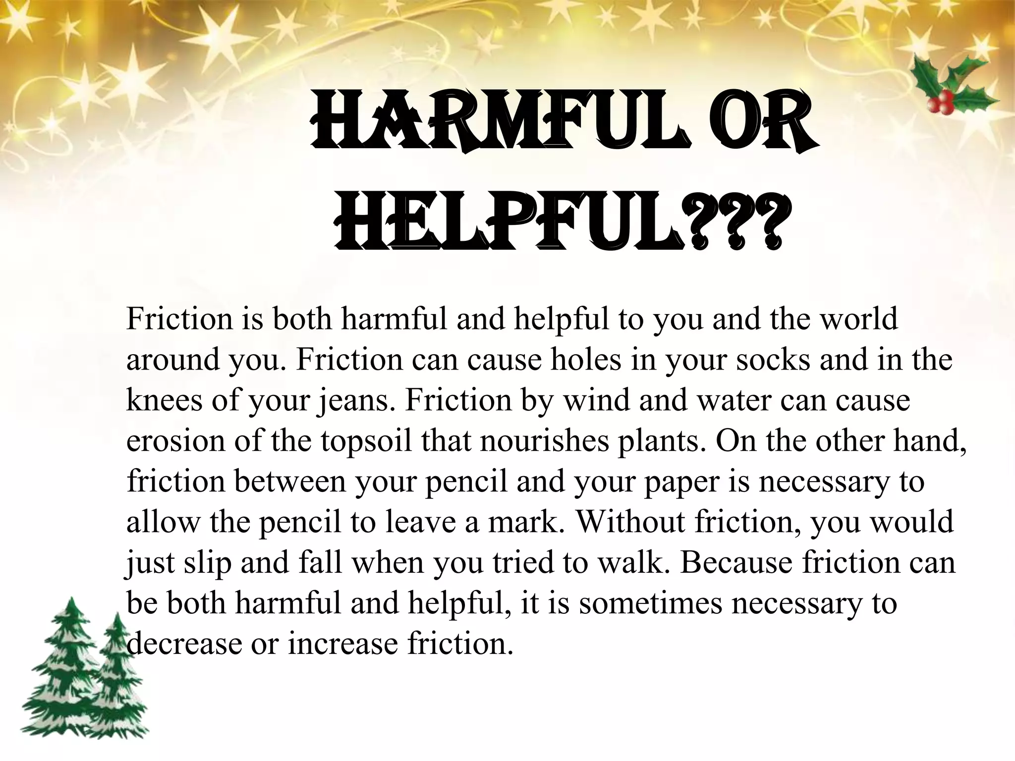 HARMFUL OR
HELPFUL???
Friction is both harmful and helpful to you and the world
around you. Friction can cause holes in your socks and in the
knees of your jeans. Friction by wind and water can cause
erosion of the topsoil that nourishes plants. On the other hand,
friction between your pencil and your paper is necessary to
allow the pencil to leave a mark. Without friction, you would
just slip and fall when you tried to walk. Because friction can
be both harmful and helpful, it is sometimes necessary to
decrease or increase friction.
 
