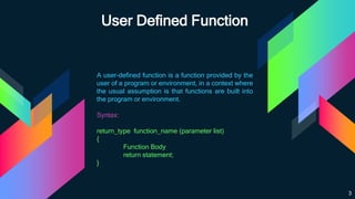 User Defined Function
A user-defined function is a function provided by the
user of a program or environment, in a context where
the usual assumption is that functions are built into
the program or environment.
Syntax:
return_type function_name (parameter list)
{
Function Body
return statement;
}
3
 