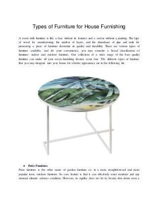Types of Furniture for House Furnishing
A room with furniture is like a face without its features and a canvas without a painting. The type
of wood for manufacturing, the number of layers, and the abundance of glue and nails for
pioneering a piece of furniture determine its quality and durability. There are various types of
furniture available, and for your convenience, you may consider a broad classification of
furniture- indoor and outdoor furniture. Our collection of a wide range of the best quality
furniture can make all your room furnishing dreams come true. The different types of furniture
that you may integrate into your house for a better appearance are in the following list.
● Patio Furniture
Patio furniture is the other name of garden furniture or, in a more straightforward and more
popular term, outdoor furniture. Its core feature is that it can effectively resist moisture and any
external climatic adverse condition. However, its rigidity does not let its beauty dim down even a
 