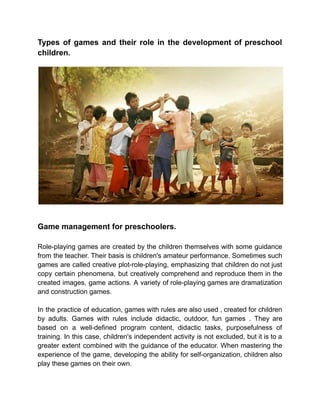 Types of games and their role in the development of preschool
children.
Game management for preschoolers.
Role-playing games are created by the children themselves with some guidance
from the teacher. Their basis is children's amateur performance. Sometimes such
games are called creative plot-role-playing, emphasizing that children do not just
copy certain phenomena, but creatively comprehend and reproduce them in the
created images, game actions. A variety of role-playing games are dramatization
and construction games.
In the practice of education, games with rules are also used , created for children
by adults. Games with rules include didactic, outdoor, fun games . They are
based on a well-defined program content, didactic tasks, purposefulness of
training. In this case, children's independent activity is not excluded, but it is to a
greater extent combined with the guidance of the educator. When mastering the
experience of the game, developing the ability for self-organization, children also
play these games on their own.
 
