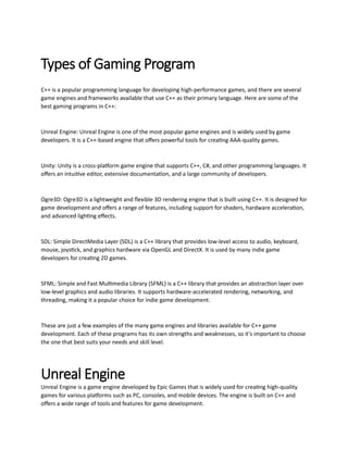 Types of Gaming Program
C++ is a popular programming language for developing high-performance games, and there are several
game engines and frameworks available that use C++ as their primary language. Here are some of the
best gaming programs in C++:
Unreal Engine: Unreal Engine is one of the most popular game engines and is widely used by game
developers. It is a C++-based engine that offers powerful tools for creating AAA-quality games.
Unity: Unity is a cross-platform game engine that supports C++, C#, and other programming languages. It
offers an intuitive editor, extensive documentation, and a large community of developers.
Ogre3D: Ogre3D is a lightweight and flexible 3D rendering engine that is built using C++. It is designed for
game development and offers a range of features, including support for shaders, hardware acceleration,
and advanced lighting effects.
SDL: Simple DirectMedia Layer (SDL) is a C++ library that provides low-level access to audio, keyboard,
mouse, joystick, and graphics hardware via OpenGL and DirectX. It is used by many indie game
developers for creating 2D games.
SFML: Simple and Fast Multimedia Library (SFML) is a C++ library that provides an abstraction layer over
low-level graphics and audio libraries. It supports hardware-accelerated rendering, networking, and
threading, making it a popular choice for indie game development.
These are just a few examples of the many game engines and libraries available for C++ game
development. Each of these programs has its own strengths and weaknesses, so it's important to choose
the one that best suits your needs and skill level.
Unreal Engine
Unreal Engine is a game engine developed by Epic Games that is widely used for creating high-quality
games for various platforms such as PC, consoles, and mobile devices. The engine is built on C++ and
offers a wide range of tools and features for game development.
 