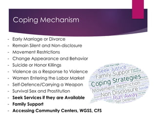 Coping Mechanism
- Early Marriage or Divorce
- Remain Silent and Non-disclosure
- Movement Restrictions
- Change Appearance and Behavior
- Suicide or Honor Killings
- Violence as a Response to Violence
- Women Entering the Labor Market
- Self-Defence/Carrying a Weapon
- Survival Sex and Prostitution
- Seek Services if they are Available
- Family Support
- Accessing Community Centers, WGSS, CFS
 