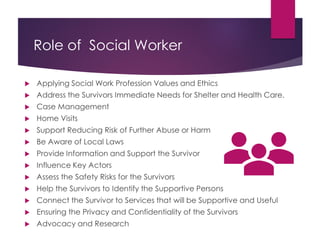 Role of Social Worker
 Applying Social Work Profession Values and Ethics
 Address the Survivors Immediate Needs for Shelter and Health Care.
 Case Management
 Home Visits
 Support Reducing Risk of Further Abuse or Harm
 Be Aware of Local Laws
 Provide Information and Support the Survivor
 Influence Key Actors
 Assess the Safety Risks for the Survivors
 Help the Survivors to Identify the Supportive Persons
 Connect the Survivor to Services that will be Supportive and Useful
 Ensuring the Privacy and Confidentiality of the Survivors
 Advocacy and Research
 