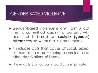 GENDER-BASED VIOLENCE
 Gender-based violence is any harmful act
that is committed against a person’s will,
and that is based on socially (gender)
differences between males and females.
 It includes acts that cause physical, sexual
or mental harm or suffering, coercion, and
other deprivations of liberty.
 These acts can occur in public or in private.
 