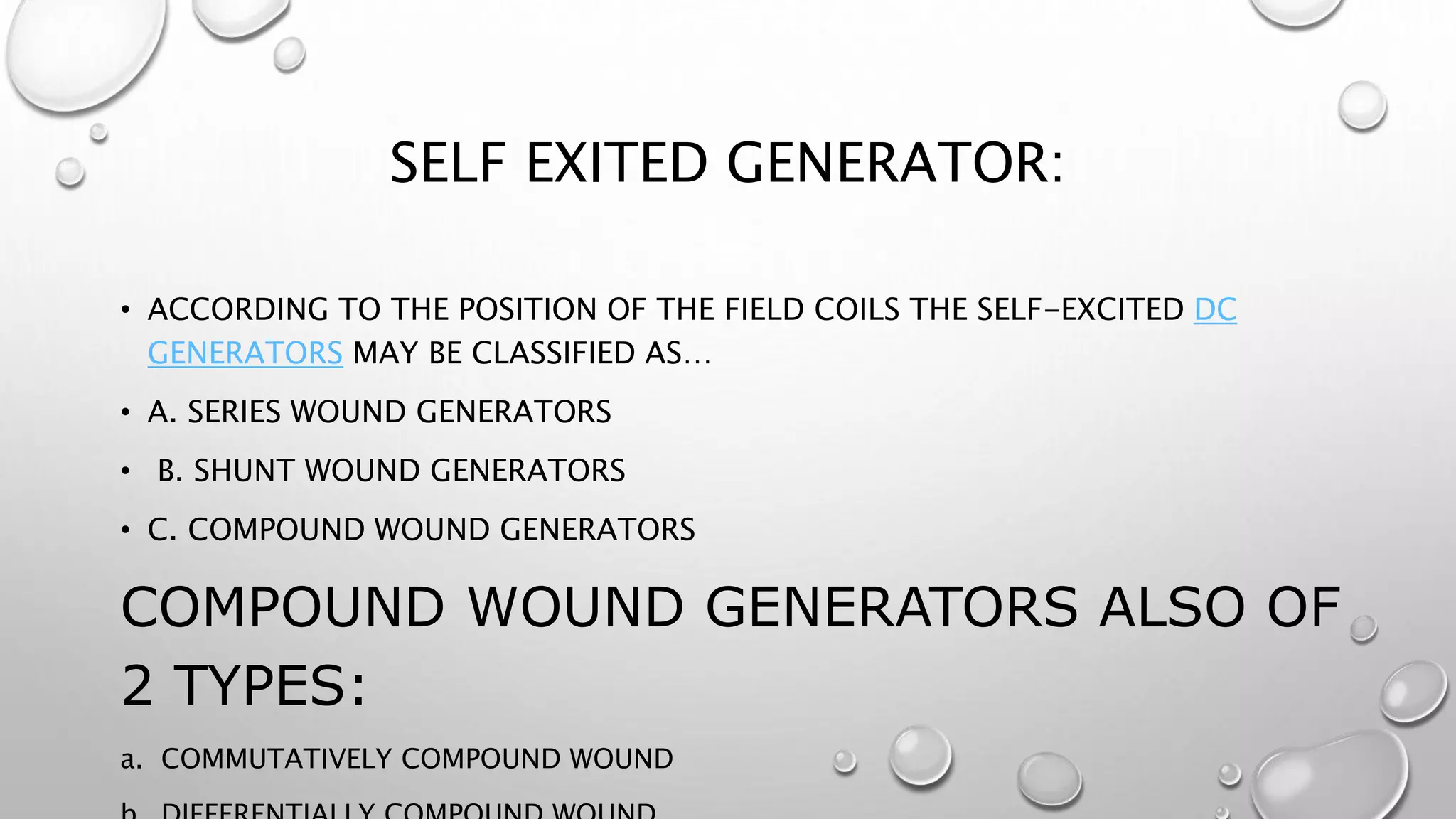 SELF EXITED GENERATOR:
• ACCORDING TO THE POSITION OF THE FIELD COILS THE SELF-EXCITED DC
GENERATORS MAY BE CLASSIFIED AS…
• A. SERIES WOUND GENERATORS
• B. SHUNT WOUND GENERATORS
• C. COMPOUND WOUND GENERATORS
COMPOUND WOUND GENERATORS ALSO OF
2 TYPES:
a. COMMUTATIVELY COMPOUND WOUND
 