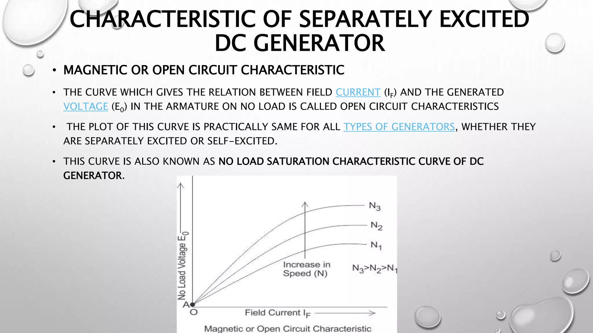 CHARACTERISTIC OF SEPARATELY EXCITED
DC GENERATOR
• MAGNETIC OR OPEN CIRCUIT CHARACTERISTIC
• THE CURVE WHICH GIVES THE RELATION BETWEEN FIELD CURRENT (IF) AND THE GENERATED
VOLTAGE (E0) IN THE ARMATURE ON NO LOAD IS CALLED OPEN CIRCUIT CHARACTERISTICS
• THE PLOT OF THIS CURVE IS PRACTICALLY SAME FOR ALL TYPES OF GENERATORS, WHETHER THEY
ARE SEPARATELY EXCITED OR SELF-EXCITED.
• THIS CURVE IS ALSO KNOWN AS NO LOAD SATURATION CHARACTERISTIC CURVE OF DC
GENERATOR.
 