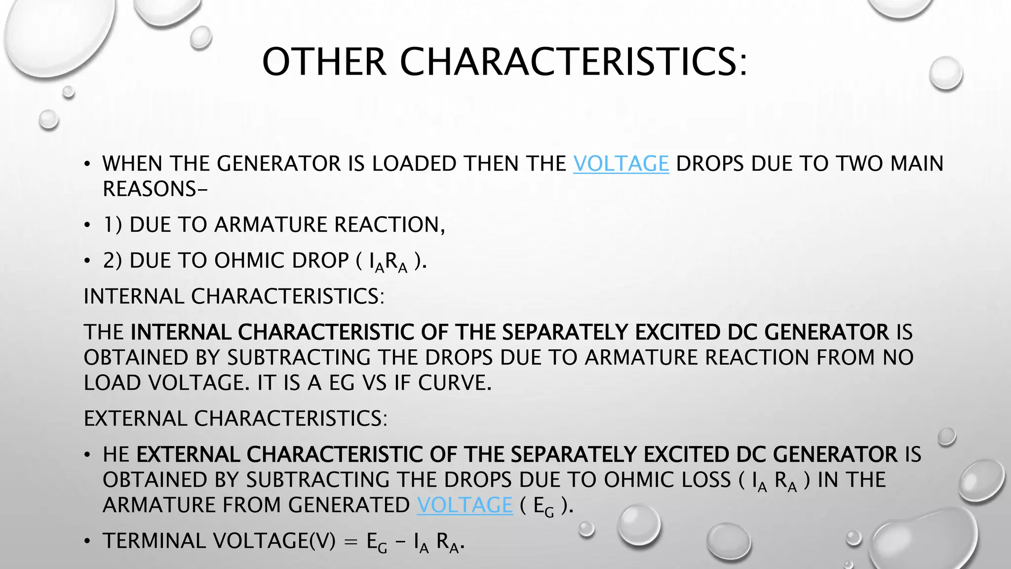 OTHER CHARACTERISTICS:
• WHEN THE GENERATOR IS LOADED THEN THE VOLTAGE DROPS DUE TO TWO MAIN
REASONS-
• 1) DUE TO ARMATURE REACTION,
• 2) DUE TO OHMIC DROP ( IARA ).
INTERNAL CHARACTERISTICS:
THE INTERNAL CHARACTERISTIC OF THE SEPARATELY EXCITED DC GENERATOR IS
OBTAINED BY SUBTRACTING THE DROPS DUE TO ARMATURE REACTION FROM NO
LOAD VOLTAGE. IT IS A EG VS IF CURVE.
EXTERNAL CHARACTERISTICS:
• HE EXTERNAL CHARACTERISTIC OF THE SEPARATELY EXCITED DC GENERATOR IS
OBTAINED BY SUBTRACTING THE DROPS DUE TO OHMIC LOSS ( IA RA ) IN THE
ARMATURE FROM GENERATED VOLTAGE ( EG ).
• TERMINAL VOLTAGE(V) = EG - IA RA.
 