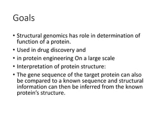 Goals
• Structural genomics has role in determination of
function of a protein.
• Used in drug discovery and
• in protein engineering On a large scale
• Interpretation of protein structure:
• The gene sequence of the target protein can also
be compared to a known sequence and structural
information can then be inferred from the known
protein’s structure.
 