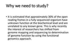 Why we need to study?
• It is estimated that approximately 30% of the open
reading frames in a fully sequenced organism have
unknown function at the biochemical level and are
unrelated to any known gene. This is why recently
the interest of researchers has shifted from
genome mapping and sequencing to determination
of genome function by using the functional
genomics approach.
 