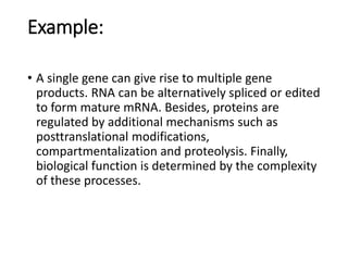 Example:
• A single gene can give rise to multiple gene
products. RNA can be alternatively spliced or edited
to form mature mRNA. Besides, proteins are
regulated by additional mechanisms such as
posttranslational modifications,
compartmentalization and proteolysis. Finally,
biological function is determined by the complexity
of these processes.
 