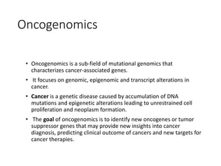 Oncogenomics
• Oncogenomics is a sub-field of mutational genomics that
characterizes cancer-associated genes.
• It focuses on genomic, epigenomic and transcript alterations in
cancer.
• Cancer is a genetic disease caused by accumulation of DNA
mutations and epigenetic alterations leading to unrestrained cell
proliferation and neoplasm formation.
• The goal of oncogenomics is to identify new oncogenes or tumor
suppressor genes that may provide new insights into cancer
diagnosis, predicting clinical outcome of cancers and new targets for
cancer therapies.
 