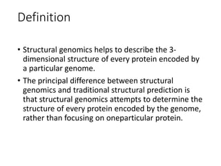 Definition
• Structural genomics helps to describe the 3-
dimensional structure of every protein encoded by
a particular genome.
• The principal difference between structural
genomics and traditional structural prediction is
that structural genomics attempts to determine the
structure of every protein encoded by the genome,
rather than focusing on oneparticular protein.
 