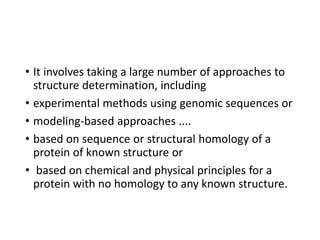 • It involves taking a large number of approaches to
structure determination, including
• experimental methods using genomic sequences or
• modeling-based approaches ....
• based on sequence or structural homology of a
protein of known structure or
• based on chemical and physical principles for a
protein with no homology to any known structure.
 