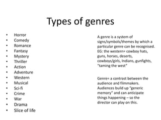Types of genres
• Horror
• Comedy
• Romance
• Fantasy
• Mystery
• Thriller
• Action
• Adventure
• Western
• Musical
• Sci-fi
• Crime
• War
• Drama
• Slice of life
A genre is a system of
signs/symbols/themes by which a
particular genre can be recognised.
EG: the western= cowboy hats,
guns, horses, deserts,
cowboys/girls, Indians, gunfights,
“taming the west”
Genre= a contrast between the
audience and filmmakers.
Audiences build up “generic
memory” and can anticipate
things happening – so the
director can play on this.
 