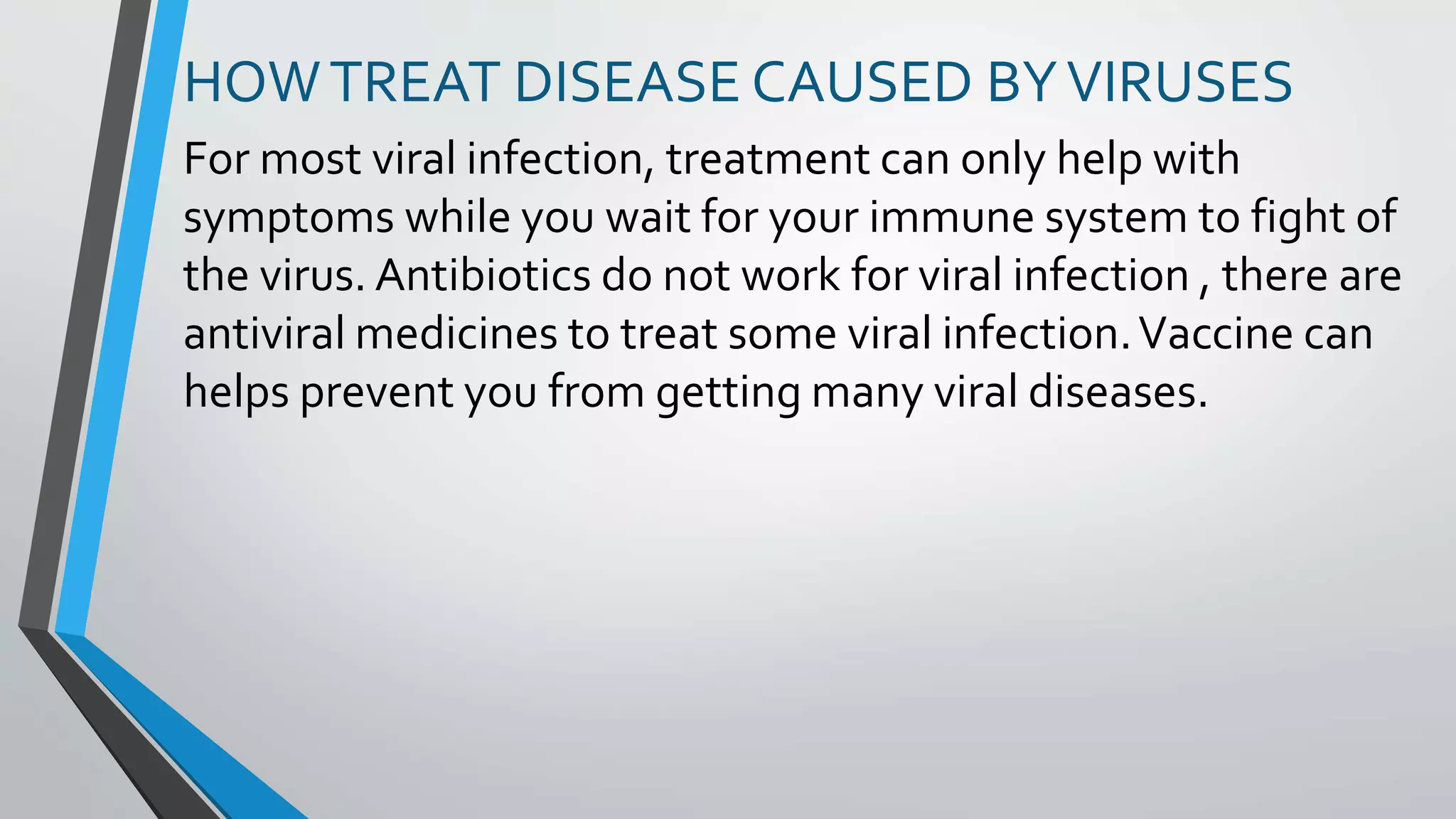 HOWTREAT DISEASE CAUSED BYVIRUSES
For most viral infection, treatment can only help with
symptoms while you wait for your immune system to fight of
the virus. Antibiotics do not work for viral infection , there are
antiviral medicines to treat some viral infection.Vaccine can
helps prevent you from getting many viral diseases.
 
