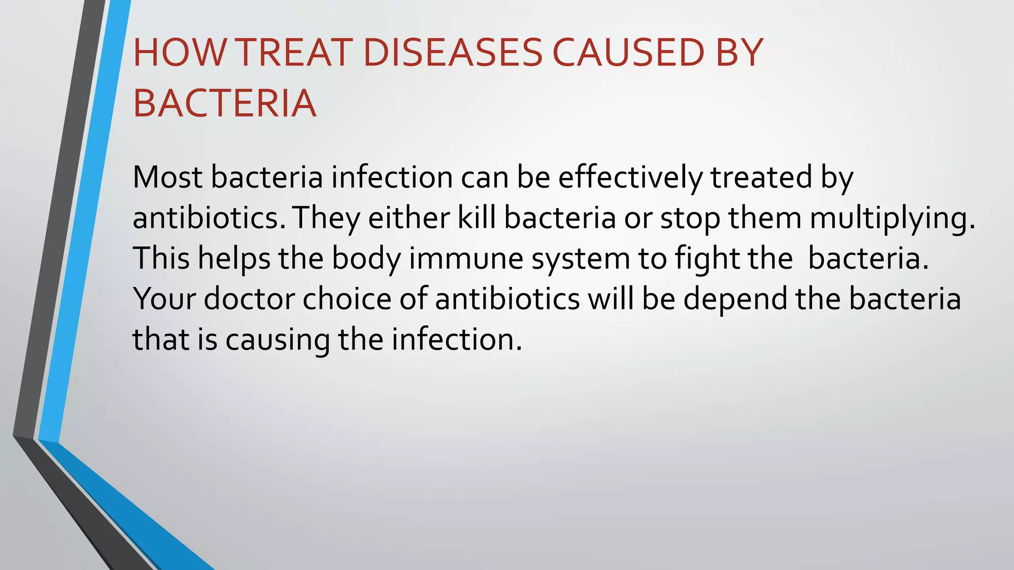 HOWTREAT DISEASES CAUSED BY
BACTERIA
Most bacteria infection can be effectively treated by
antibiotics.They either kill bacteria or stop them multiplying.
This helps the body immune system to fight the bacteria.
Your doctor choice of antibiotics will be depend the bacteria
that is causing the infection.
 