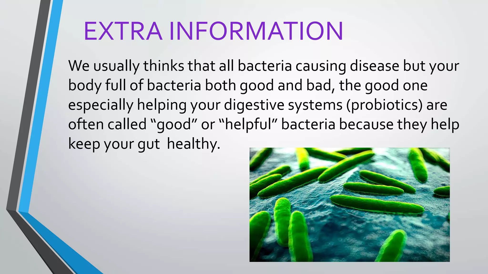 EXTRA INFORMATION
We usually thinks that all bacteria causing disease but your
body full of bacteria both good and bad, the good one
especially helping your digestive systems (probiotics) are
often called “good” or “helpful” bacteria because they help
keep your gut healthy.
 