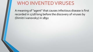 WHO INVENTEDVIRUSES
A meaning of “agent” that causes infectious disease is first
recorded in 1728 long before the discovery of viruses by
(Dimitri ivanovsky) in 1892
 
