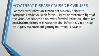HOWTREAT DISEASE CAUSED BYVIRUSES
For most viral infection, treatment can only help with
symptoms while you wait for your immune system to fight of
the virus. Antibiotics do not work for viral infection , there are
antiviral medicines to treat some viral infection.Vaccine can
helps prevent you from getting many viral diseases.
 