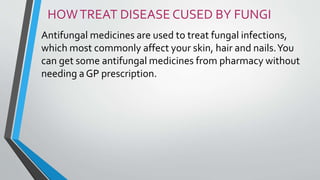 HOWTREAT DISEASE CUSED BY FUNGI
Antifungal medicines are used to treat fungal infections,
which most commonly affect your skin, hair and nails.You
can get some antifungal medicines from pharmacy without
needing a GP prescription.
 