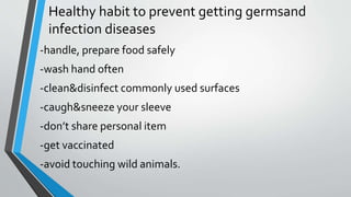 Healthy habit to prevent getting germsand
infection diseases
-handle, prepare food safely
-wash hand often
-clean&disinfect commonly used surfaces
-caugh&sneeze your sleeve
-don’t share personal item
-get vaccinated
-avoid touching wild animals.
 