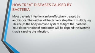 HOWTREAT DISEASES CAUSED BY
BACTERIA
Most bacteria infection can be effectively treated by
antibiotics.They either kill bacteria or stop them multiplying.
This helps the body immune system to fight the bacteria.
Your doctor choice of antibiotics will be depend the bacteria
that is causing the infection.
 