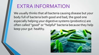EXTRA INFORMATION
We usually thinks that all bacteria causing disease but your
body full of bacteria both good and bad, the good one
especially helping your digestive systems (probiotics) are
often called “good” or “helpful” bacteria because they help
keep your gut healthy.
 