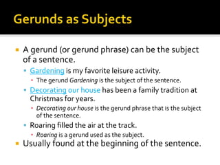  A gerund (or gerund phrase) can be the subject
of a sentence.
 Gardening is my favorite leisure activity.
▪ The gerund Gardening is the subject of the sentence.
 Decorating our house has been a family tradition at
Christmas for years.
▪ Decorating our house is the gerund phrase that is the subject
of the sentence.
 Roaring filled the air at the track.
▪ Roaring is a gerund used as the subject.
 Usually found at the beginning of the sentence.
 