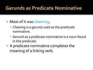  Most of it was cheering.
 Cheering is a gerund used as the predicate
nominative.
 Gerund as a predicate nominative is a noun found
in the predicate.
 A predicate nominative completes the
meaning of a linking verb.
 