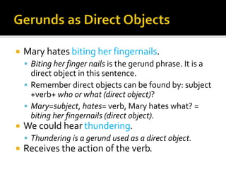 Mary hates biting her fingernails.
 Biting her finger nails is the gerund phrase. It is a
direct object in this sentence.
 Remember direct objects can be found by: subject
+verb+ who or what (direct object)?
 Mary=subject, hates= verb, Mary hates what? =
biting her fingernails (direct object).
 We could hear thundering.
 Thundering is a gerund used as a direct object.
 Receives the action of the verb.
 