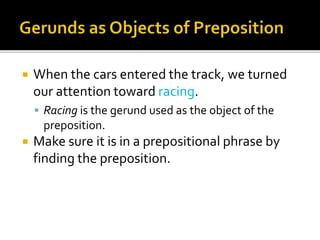  When the cars entered the track, we turned
our attention toward racing.
 Racing is the gerund used as the object of the
preposition.
 Make sure it is in a prepositional phrase by
finding the preposition.
 