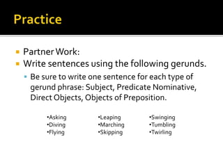  PartnerWork:
 Write sentences using the following gerunds.
 Be sure to write one sentence for each type of
gerund phrase: Subject, Predicate Nominative,
Direct Objects, Objects of Preposition.
•Asking
•Diving
•Flying
•Leaping
•Marching
•Skipping
•Swinging
•Tumbling
•Twirling
 