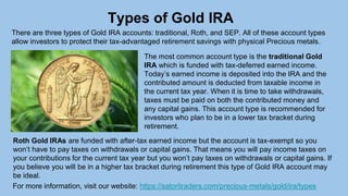 For more information, visit our website: https://satoritraders.com/precious-metals/gold/ira/types
Types of Gold IRA
There are three types of Gold IRA accounts: traditional, Roth, and SEP. All of these account types
allow investors to protect their tax-advantaged retirement savings with physical Precious metals.
The most common account type is the traditional Gold
IRA which is funded with tax-deferred earned income.
Today’s earned income is deposited into the IRA and the
contributed amount is deducted from taxable income in
the current tax year. When it is time to take withdrawals,
taxes must be paid on both the contributed money and
any capital gains. This account type is recommended for
investors who plan to be in a lower tax bracket during
retirement.
Roth Gold IRAs are funded with after-tax earned income but the account is tax-exempt so you
won’t have to pay taxes on withdrawals or capital gains. That means you will pay income taxes on
your contributions for the current tax year but you won’t pay taxes on withdrawals or capital gains. If
you believe you will be in a higher tax bracket during retirement this type of Gold IRA account may
be ideal.
 
