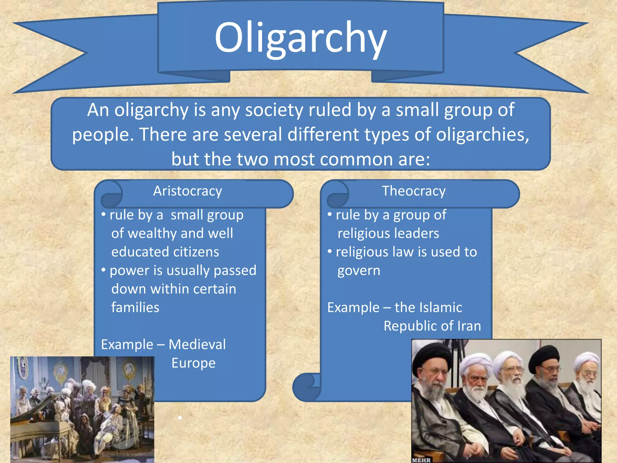 Oligarchy
An oligarchy is any society ruled by a small group of
people. There are several different types of oligarchies,
but the two most common are:
• rule by a small group
of wealthy and well
educated citizens
• power is usually passed
down within certain
families
Example – Medieval
Europe
•
• rule by a group of
religious leaders
• religious law is used to
govern
Example – the Islamic
Republic of Iran
Aristocracy Theocracy