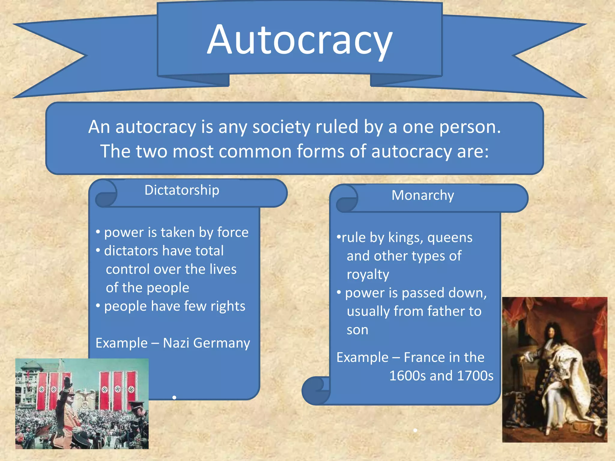 Autocracy
An autocracy is any society ruled by a one person.
The two most common forms of autocracy are:
• power is taken by force
• dictators have total
control over the lives
of the people
• people have few rights
Example – Nazi Germany
•
•rule by kings, queens
and other types of
royalty
• power is passed down,
usually from father to
son
Example – France in the
1600s and 1700s
•
Dictatorship Monarchy