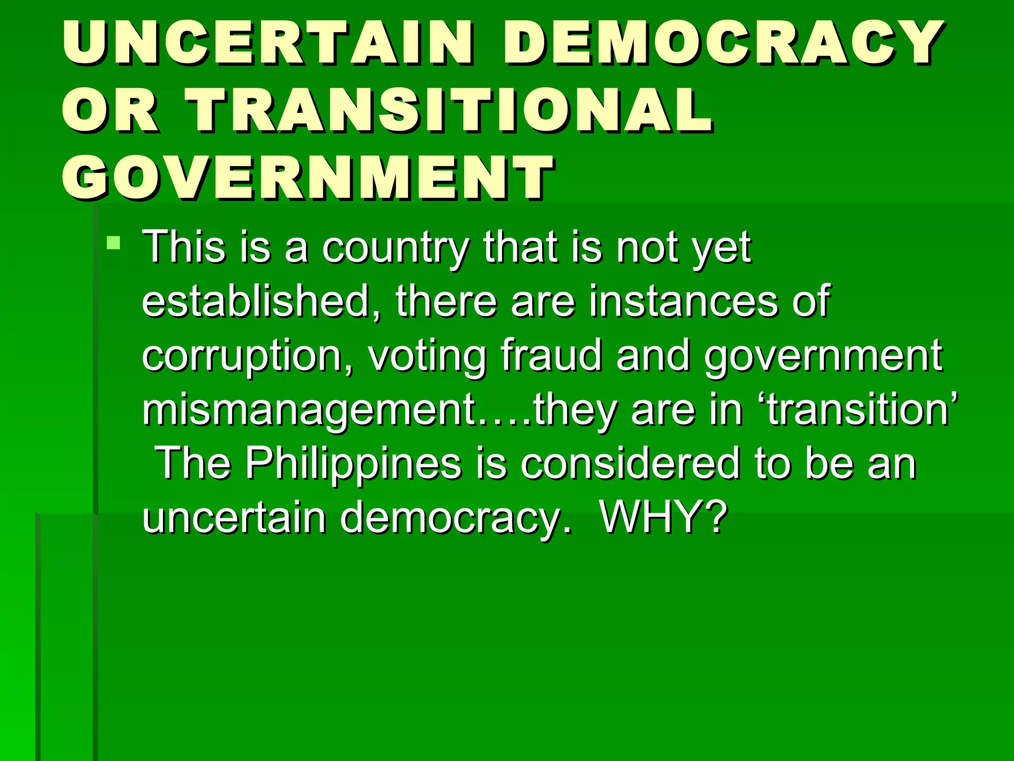 UNCERTAIN DEMOCRACY OR TRANSITIONAL GOVERNMENT This is a country that is not yet established, there are instances of corruption, voting fraud and government mismanagement….they are in ‘transition’  The Philippines is considered to be an uncertain democracy.  WHY? 