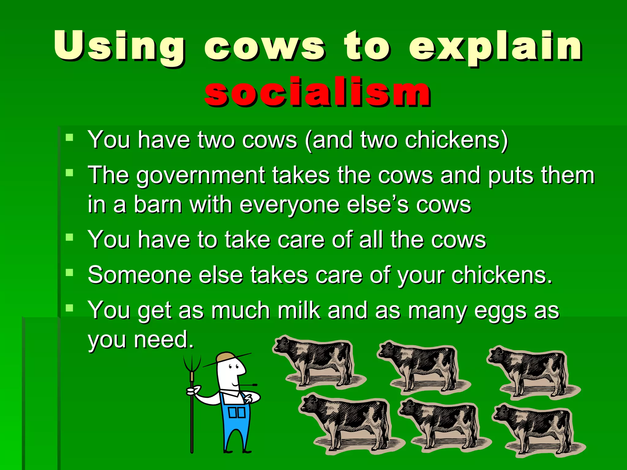 You have two cows (and two chickens) The government takes the cows and puts them in a barn with everyone else’s cows You have to take care of all the cows Someone else takes care of your chickens. You get as much milk and as many eggs as you need. Using cows to explain  socialism 