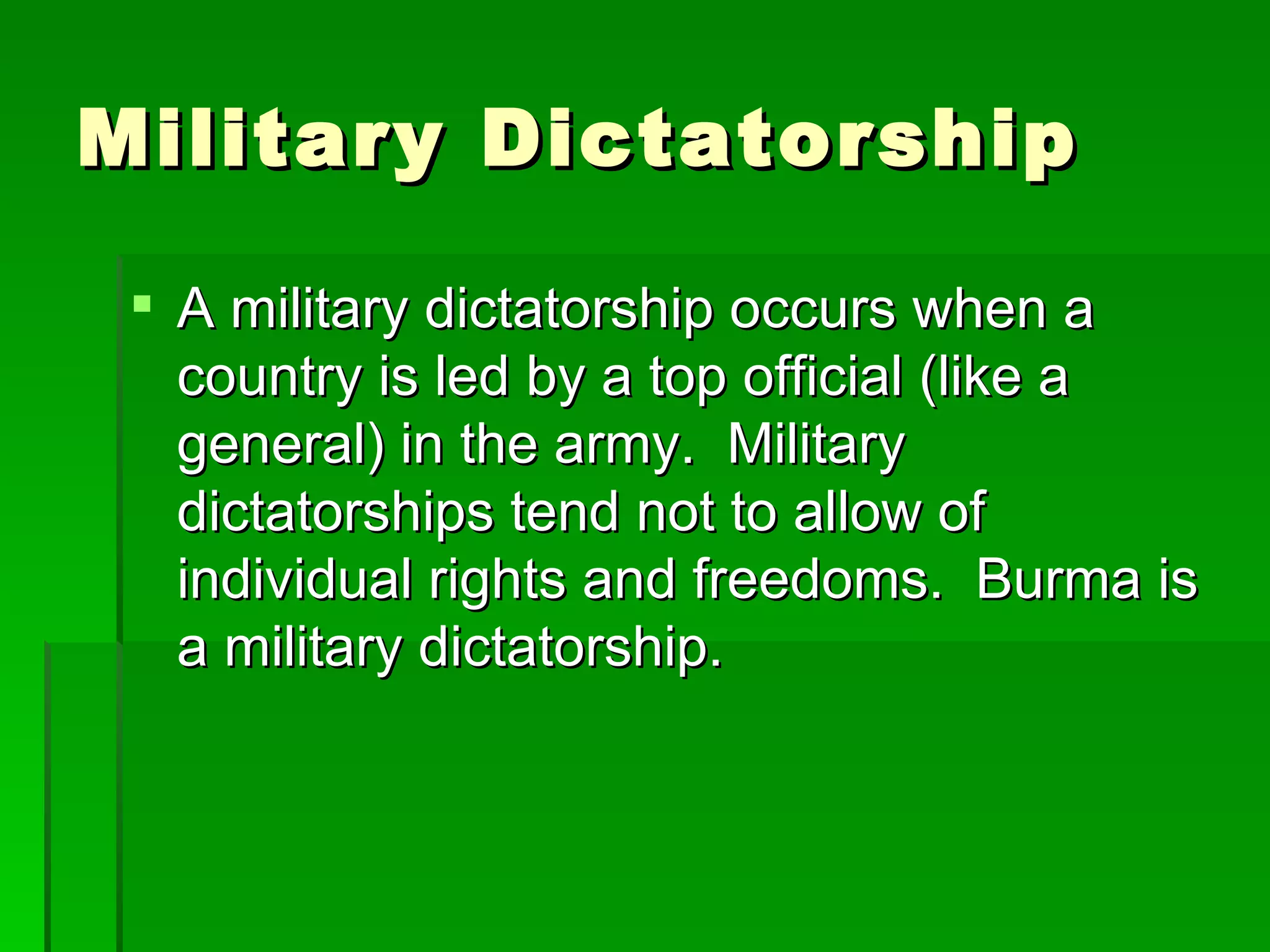 Military Dictatorship A military dictatorship occurs when a country is led by a top official (like a general) in the army.  Military dictatorships tend not to allow of individual rights and freedoms.  Burma is a military dictatorship. 