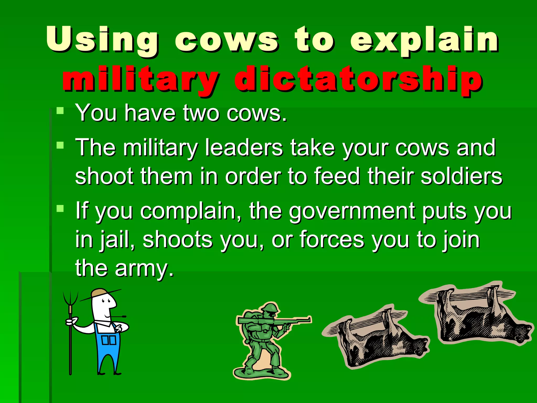You have two cows. The military leaders take your cows and shoot them in order to feed their soldiers If you complain, the government puts you in jail, shoots you, or forces you to join the army. Using cows to explain  military   dictatorship 