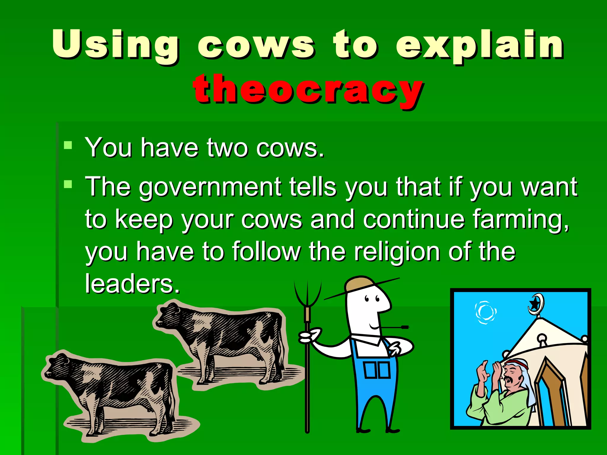 You have two cows. The government tells you that if you want to keep your cows and continue farming, you have to follow the religion of the leaders. Using cows to explain  theocracy 