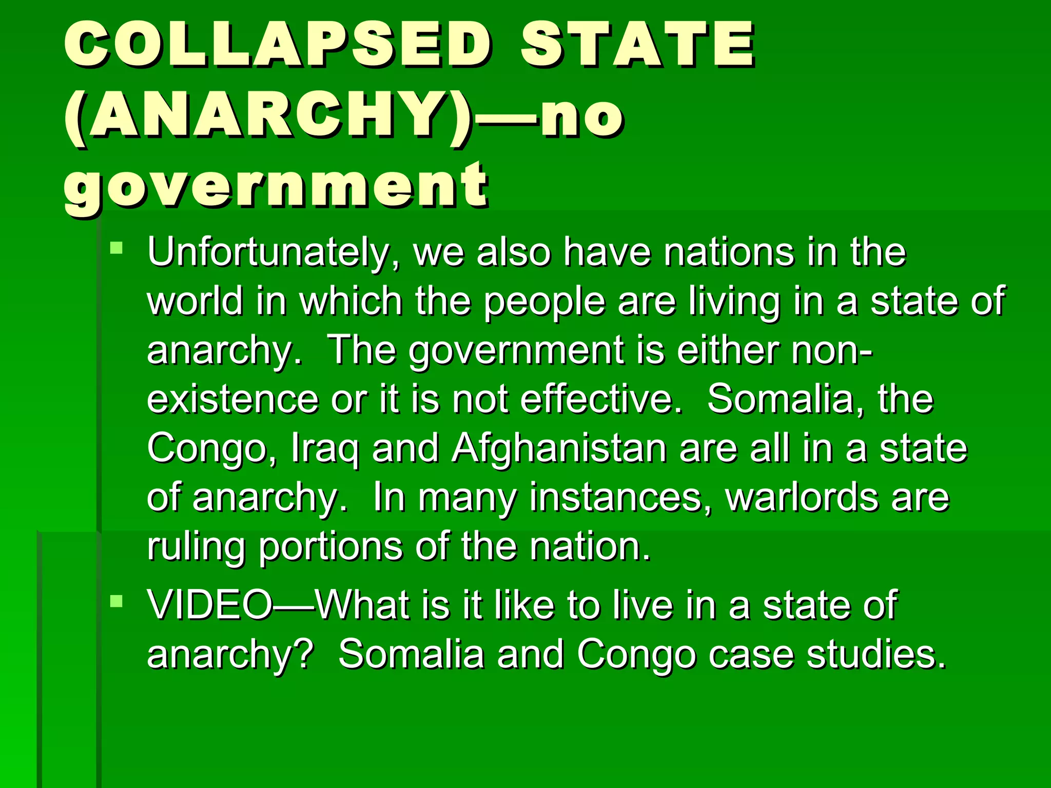 COLLAPSED STATE (ANARCHY)—no government Unfortunately, we also have nations in the world in which the people are living in a state of anarchy.  The government is either non-existence or it is not effective.  Somalia, the Congo, Iraq and Afghanistan are all in a state of anarchy.  In many instances, warlords are ruling portions of the nation. VIDEO—What is it like to live in a state of anarchy?  Somalia and Congo case studies. 
