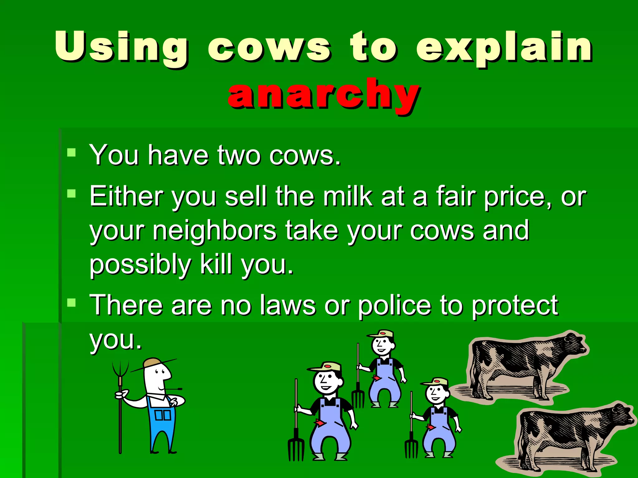 You have two cows. Either you sell the milk at a fair price, or your neighbors take your cows and possibly kill you. There are no laws or police to protect you. Using cows to explain  anarchy 