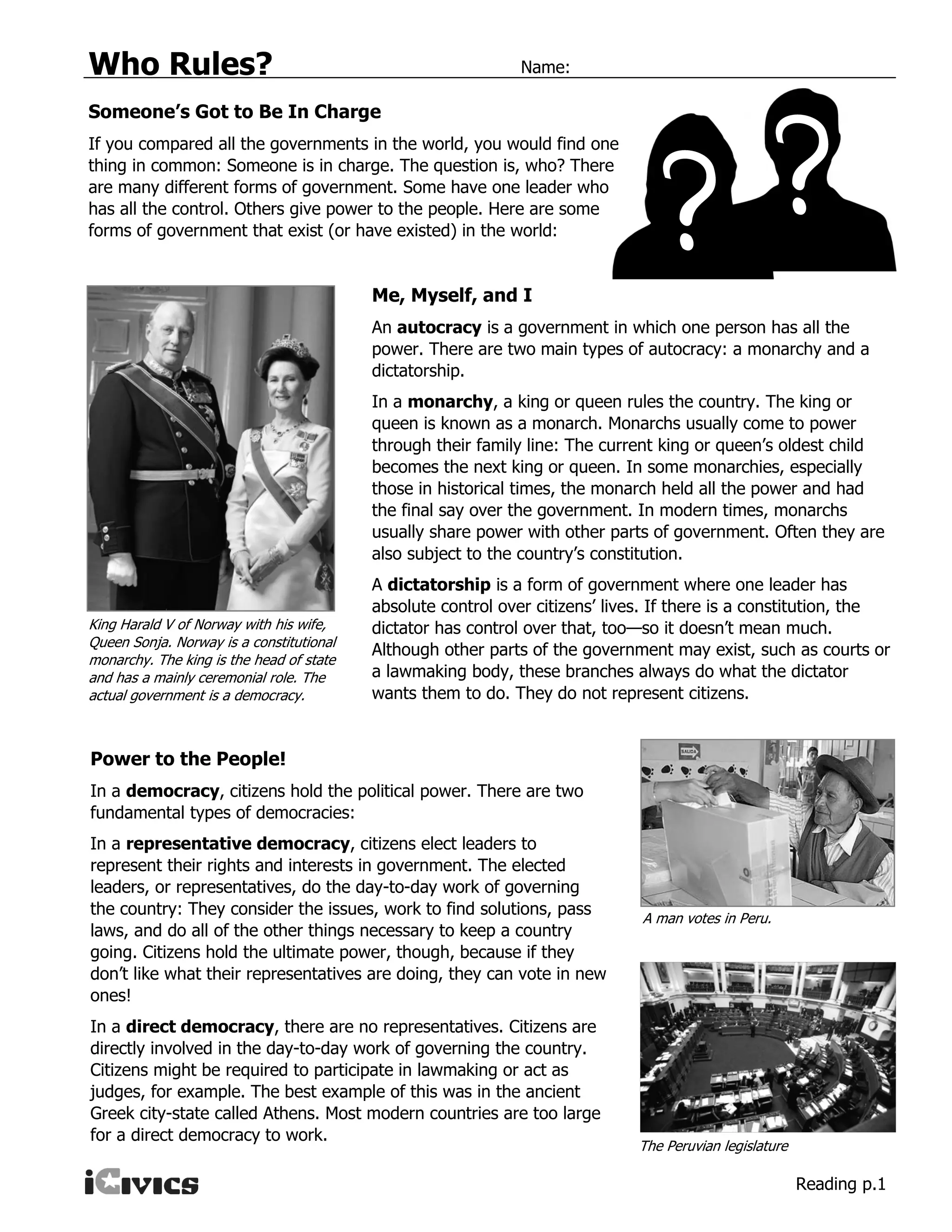 Who Rules? Name:
Reading p.1
Someone’s Got to Be In Charge
If you compared all the governments in the world, you would find one
thing in common: Someone is in charge. The question is, who? There
are many different forms of government. Some have one leader who
has all the control. Others give power to the people. Here are some
forms of government that exist (or have existed) in the world:
Me, Myself, and I
An autocracy is a government in which one person has all the
power. There are two main types of autocracy: a monarchy and a
dictatorship.
In a monarchy, a king or queen rules the country. The king or
queen is known as a monarch. Monarchs usually come to power
through their family line: The current king or queen’s oldest child
becomes the next king or queen. In some monarchies, especially
those in historical times, the monarch held all the power and had
the final say over the government. In modern times, monarchs
usually share power with other parts of government. Often they are
also subject to the country’s constitution.
A dictatorship is a form of government where one leader has
absolute control over citizens’ lives. If there is a constitution, the
dictator has control over that, too—so it doesn’t mean much.
Although other parts of the government may exist, such as courts or
a lawmaking body, these branches always do what the dictator
wants them to do. They do not represent citizens.
Power to the People!
In a democracy, citizens hold the political power. There are two
fundamental types of democracies:
In a representative democracy, citizens elect leaders to
represent their rights and interests in government. The elected
leaders, or representatives, do the day-to-day work of governing
the country: They consider the issues, work to find solutions, pass
laws, and do all of the other things necessary to keep a country
going. Citizens hold the ultimate power, though, because if they
don’t like what their representatives are doing, they can vote in new
ones!
In a direct democracy, there are no representatives. Citizens are
directly involved in the day-to-day work of governing the country.
Citizens might be required to participate in lawmaking or act as
judges, for example. The best example of this was in the ancient
Greek city-state called Athens. Most modern countries are too large
for a direct democracy to work.
King Harald V of Norway with his wife,
Queen Sonja. Norway is a constitutional
monarchy. The king is the head of state
and has a mainly ceremonial role. The
actual government is a democracy.
A man votes in Peru.
The Peruvian legislature
 